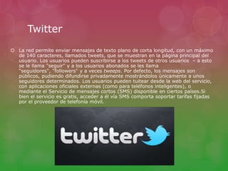 Twitter 
 La red permite enviar mensajes de texto plano de corta longitud, con un máximo 
de 140 caracteres, llamados tweets, que se muestran en la página principal del 
usuario. Los usuarios pueden suscribirse a los tweets de otros usuarios – a esto 
se le llama "seguir" y a los usuarios abonados se les llama 
"seguidores", "followers" y a veces tweeps. Por defecto, los mensajes son 
públicos, pudiendo difundirse privadamente mostrándolos únicamente a unos 
seguidores determinados. Los usuarios pueden tuitear desde la web del servicio, 
con aplicaciones oficiales externas (como para teléfonos inteligentes), o 
mediante el Servicio de mensajes cortos (SMS) disponible en ciertos países.Si 
bien el servicio es gratis, acceder a él vía SMS comporta soportar tarifas fijadas 
por el proveedor de telefonía móvil. 
 