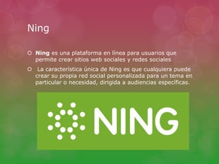Ning 
 Ning es una plataforma en línea para usuarios que 
permite crear sitios web sociales y redes sociales 
 La característica única de Ning es que cualquiera puede 
crear su propia red social personalizada para un tema en 
particular o necesidad, dirigida a audiencias específicas. 

