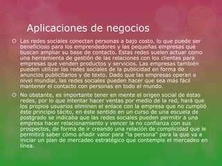Aplicaciones de negocios 
 Las redes sociales conectan personas a bajo costo, lo que puede ser 
beneficioso para los emprendedores y las pequeñas empresas que 
buscan ampliar su base de contacto. Estas redes suelen actuar como 
una herramienta de gestión de las relaciones con los clientes para 
empresas que venden productos y servicios. Las empresas también 
pueden utilizar las redes sociales de la publicidad en forma de 
anuncios publicitarios y de texto. Dado que las empresas operan a 
nivel mundial, las redes sociales pueden hacer que sea más fácil 
mantener el contacto con personas en todo el mundo. 
 No obstante, es importante tener en mente el origen social de éstas 
redes, por lo que intentar hacer ventas por medio de la red, hará que 
los propios usuarios eliminen el enlace con la empresa que no cumplió 
éste principio tácito, en éste sentido en un curso de una escuela de 
postgrado se indicaba que las redes sociales pueden permitir a una 
empresa hacer relacionamiento y vencer la no confianza con sus 
prospectos, de forma de ir creando una relación de complicidad que le 
permitirá saber cómo añadir valor para "la persona" para la que va a 
iniciar un plan de mercadeo estratégico que contemple el mercadeo en 
línea. 
 