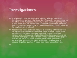 Investigaciones 
 Los servicios de redes sociales se utilizan cada vez más en las 
investigaciones penales y jurídicas. La información que se publica en 
los sitios como MySpace y Facebook, ha sido utilizada por la policía, 
y para enjuiciar a los funcionarios universitarios usuarios de dichos 
sitios. En algunas situaciones, el contenido publicado en MySpace se 
ha empleado en el tribunal. 
 Facebook se utiliza cada vez más por la escuela y administraciones 
de organismos similares como fuente de pruebas en contra de los 
estudiantes que presentan mala conducta. El sitio, el destino 
número uno en línea para estudiantes universitarios, permite a los 
usuarios crear páginas de perfil con datos personales. Estas páginas 
pueden ser vistas por otros usuarios registrados de la misma 
escuela, que a menudo incluyen residentes y auxiliares de la 
escuela de policía que han firmado para hacer uso del servicio. 
 
 