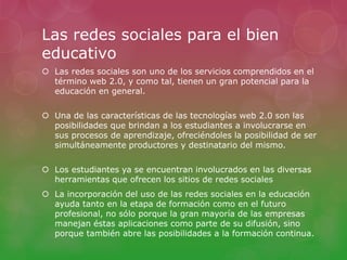 Las redes sociales para el bien 
educativo 
 Las redes sociales son uno de los servicios comprendidos en el 
término web 2.0, y como tal, tienen un gran potencial para la 
educación en general. 
 Una de las características de las tecnologías web 2.0 son las 
posibilidades que brindan a los estudiantes a involucrarse en 
sus procesos de aprendizaje, ofreciéndoles la posibilidad de ser 
simultáneamente productores y destinatario del mismo. 
 Los estudiantes ya se encuentran involucrados en las diversas 
herramientas que ofrecen los sitios de redes sociales 
 La incorporación del uso de las redes sociales en la educación 
ayuda tanto en la etapa de formación como en el futuro 
profesional, no sólo porque la gran mayoría de las empresas 
manejan éstas aplicaciones como parte de su difusión, sino 
porque también abre las posibilidades a la formación continua. 
 