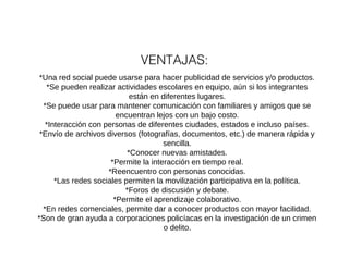 VENTAJAS: 
*Una red social puede usarse para hacer publicidad de servicios y/o productos. 
*Se pueden realizar actividades escolares en equipo, aún si los integrantes 
están en diferentes lugares. 
*Se puede usar para mantener comunicación con familiares y amigos que se 
encuentran lejos con un bajo costo. 
*Interacción con personas de diferentes ciudades, estados e incluso países. 
*Envío de archivos diversos (fotografías, documentos, etc.) de manera rápida y 
sencilla. 
*Conocer nuevas amistades. 
*Permite la interacción en tiempo real. 
*Reencuentro con personas conocidas. 
*Las redes sociales permiten la movilización participativa en la política. 
*Foros de discusión y debate. 
*Permite el aprendizaje colaborativo. 
*En redes comerciales, permite dar a conocer productos con mayor facilidad. 
*Son de gran ayuda a corporaciones policíacas en la investigación de un crimen 
o delito. 
 