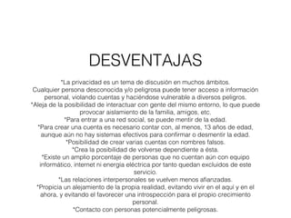 DESVENTAJAS 
*La privacidad es un tema de discusión en muchos ámbitos. 
Cualquier persona desconocida y/o peligrosa puede tener acceso a información 
personal, violando cuentas y haciéndose vulnerable a diversos peligros. 
*Aleja de la posibilidad de interactuar con gente del mismo entorno, lo que puede 
provocar aislamiento de la familia, amigos, etc. 
*Para entrar a una red social, se puede mentir de la edad. 
*Para crear una cuenta es necesario contar con, al menos, 13 años de edad, 
aunque aún no hay sistemas efectivos para confirmar o desmentir la edad. 
*Posibilidad de crear varias cuentas con nombres falsos. 
*Crea la posibilidad de volverse dependiente a ésta. 
*Existe un amplio porcentaje de personas que no cuentan aún con equipo 
informático, internet ni energía eléctrica por tanto quedan excluidos de este 
servicio. 
*Las relaciones interpersonales se vuelven menos afianzadas. 
*Propicia un alejamiento de la propia realidad, evitando vivir en el aquí y en el 
ahora, y evitando el favorecer una introspección para el propio crecimiento 
personal. 
*Contacto con personas potencialmente peligrosas. 
