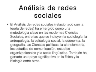 Análisis de redes 
sociales 
• El Análisis de redes sociales (relacionado con la 
teoría de redes) ha emergido como una 
metodología clave en las modernas Ciencias 
Sociales, entre las que se incluyen la sociología, la 
antropología, la psicología social, la economía, la 
geografía, las Ciencias políticas, la cienciometría, 
los estudios de comunicación, estudios 
organizacionales y la socio lingüística. También ha 
ganado un apoyo significativo en la física y la 
biología entre otras. 
 