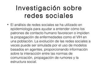 Investigación sobre 
redes sociales 
• El análisis de redes sociales se ha utilizado en 
epidemiología para ayudar a entender cómo los 
patrones de contacto humano favorecen o impiden 
la propagación de enfermedades como el VIH en 
una población. La evolución de las redes sociales a 
veces puede ser simulada por el uso de modelos 
basados en agentes, proporcionando información 
sobre la interacción entre las normas de 
comunicación, propagación de rumores y la 
estructura social. 
 