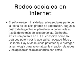 Redes sociales en 
internet 
• El software germinal de las redes sociales parte de 
la teoría de los seis grados de separación, según la 
cual toda la gente del planeta está conectada a 
través de no más de seis personas. De hecho, 
existe una patente en EEUU conocida como six 
degrees patent por la que ya han pagado Tribe y 
LinkedIn. Hay otras muchas patentes que protegen 
la tecnología para automatizar la creación de redes 
y las aplicaciones relacionadas con éstas. 
 