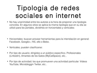 Tipologia de redes 
sociales en internet 
• No hay unanimidad entre los autores a la hora de proponer una tipología 
concreta. En algunos sitios se aplica la misma tipología que en su día se 
utilizó para los portales, dividirlos en horizontales y verticales: 
• Horizontales: buscan proveer herramientas para la interrelación en general: 
Facebook, Google+, Hi5, ello o Bebo. 
• Verticales; pueden clasificarse: 
• Por tipo de usuario; dirigidos a un público específico. Profesionales 
(Linkedin), Amantes de los Gatos (MyCatSpace), etc.. 
• Por tipo de actividad; los que promueven una actividad particular. Videos 
YouTube, Microbloggin Twitter, etc.. 
 