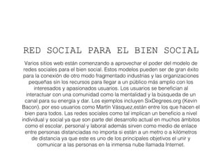 RED SOCIAL PARA EL BIEN SOCIAL 
Varios sitios web están comenzando a aprovechar el poder del modelo de 
redes sociales para el bien social. Estos modelos pueden ser de gran éxito 
para la conexión de otro modo fragmentado industrias y las organizaciones 
pequeñas sin los recursos para llegar a un público más amplio con los 
interesados y apasionados usuarios. Los usuarios se benefician al 
interactuar con una comunidad como la mentalidad y la búsqueda de un 
canal para su energía y dar. Los ejemplos incluyen SixDegrees.org (Kevin 
Bacon). por eso usuarios como Martín Vásquez,están entre los que hacen el 
bien para todos. Las redes sociales como tal implican un beneficio a nivel 
individual y social ya que son parte del desarrollo actual en muchos ámbitos 
como el escolar, personal y laboral además sirven como medio de enlace 
entre personas distanciadas no importa si están a un metro o a kilómetros 
de distancia ya que este es uno de los principales objetivos el unir y 
comunicar a las personas en la inmensa nube llamada Internet. 
 