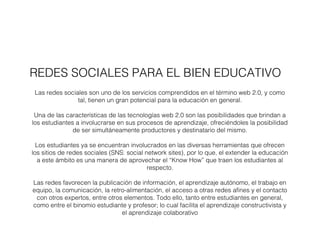 REDES SOCIALES PARA EL BIEN EDUCATIVO 
Las redes sociales son uno de los servicios comprendidos en el término web 2.0, y como 
tal, tienen un gran potencial para la educación en general. 
Una de las características de las tecnologías web 2.0 son las posibilidades que brindan a 
los estudiantes a involucrarse en sus procesos de aprendizaje, ofreciéndoles la posibilidad 
de ser simultáneamente productores y destinatario del mismo. 
Los estudiantes ya se encuentran involucrados en las diversas herramientas que ofrecen 
los sitios de redes sociales (SNS: social network sites), por lo que, el extender la educación 
a este ámbito es una manera de aprovechar el “Know How” que traen los estudiantes al 
respecto. 
Las redes favorecen la publicación de información, el aprendizaje autónomo, el trabajo en 
equipo, la comunicación, la retro-alimentación, el acceso a otras redes afines y el contacto 
con otros expertos, entre otros elementos. Todo ello, tanto entre estudiantes en general, 
como entre el binomio estudiante y profesor; lo cual facilita el aprendizaje constructivista y 
el aprendizaje colaborativo 
 
