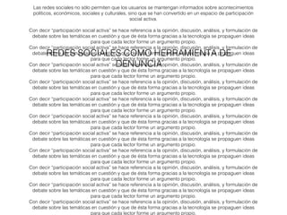 Las redes sociales no sólo permiten que los usuarios se mantengan informados sobre acontecimientos 
políticos, económicos, sociales y culturales, sino que se han convertido en un espacio de participación 
social activa. 
Con decir “participación social activa” se hace referencia a la opinión, discusión, análisis, y formulación de 
debate sobre las temáticas en cuestión y que de ésta forma gracias a la tecnología se propaguen ideas 
para que cada lector forme un argumento propio. 
Con decir “participación social activa” se hace referencia a la opinión, discusión, análisis, y formulación de 
debate sobre las temáticas en cuestión y que de ésta forma gracias a la tecnología se propaguen ideas 
REDES SOCIALES COMO HERRAMIENTA DE 
para que cada lector forme un argumento propio. 
DENUNCIA 
Con decir “participación social activa” se hace referencia a la opinión, discusión, análisis, y formulación de 
debate sobre las temáticas en cuestión y que de ésta forma gracias a la tecnología se propaguen ideas 
para que cada lector forme un argumento propio. 
Con decir “participación social activa” se hace referencia a la opinión, discusión, análisis, y formulación de 
debate sobre las temáticas en cuestión y que de ésta forma gracias a la tecnología se propaguen ideas 
para que cada lector forme un argumento propio. 
Con decir “participación social activa” se hace referencia a la opinión, discusión, análisis, y formulación de 
debate sobre las temáticas en cuestión y que de ésta forma gracias a la tecnología se propaguen ideas 
para que cada lector forme un argumento propio. 
Con decir “participación social activa” se hace referencia a la opinión, discusión, análisis, y formulación de 
debate sobre las temáticas en cuestión y que de ésta forma gracias a la tecnología se propaguen ideas 
para que cada lector forme un argumento propio. 
Con decir “participación social activa” se hace referencia a la opinión, discusión, análisis, y formulación de 
debate sobre las temáticas en cuestión y que de ésta forma gracias a la tecnología se propaguen ideas 
para que cada lector forme un argumento propio. 
Con decir “participación social activa” se hace referencia a la opinión, discusión, análisis, y formulación de 
debate sobre las temáticas en cuestión y que de ésta forma gracias a la tecnología se propaguen ideas 
para que cada lector forme un argumento propio. 
Con decir “participación social activa” se hace referencia a la opinión, discusión, análisis, y formulación de 
debate sobre las temáticas en cuestión y que de ésta forma gracias a la tecnología se propaguen ideas 
para que cada lector forme un argumento propio. 
Con decir “participación social activa” se hace referencia a la opinión, discusión, análisis, y formulación de 
debate sobre las temáticas en cuestión y que de ésta forma gracias a la tecnología se propaguen ideas 
para que cada lector forme un argumento propio. 
Con decir “participación social activa” se hace referencia a la opinión, discusión, análisis, y formulación de 
debate sobre las temáticas en cuestión y que de ésta forma gracias a la tecnología se propaguen ideas 
para que cada lector forme un argumento propio. 
 