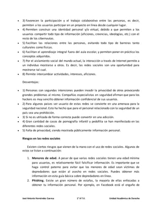  3) Favorecen la participación y el trabajo colaborativo entre las personas, es decir, 
permiten a los usuarios participar en un proyecto en línea desde cualquier lugar. 
 4) Permiten construir una identidad personal y/o virtual, debido a que permiten a los 
usuarios compartir todo tipo de información (aficiones, creencias, ideologías, etc.) con el 
resto de los cibernautas. 
 5) Facilitan las relaciones entre las personas, evitando todo tipo de barreras tanto 
culturales como físicas. 
 6) Facilitan el aprendizaje integral fuera del aula escolar, y permiten poner en práctica los 
conceptos adquiridos. 
 7) Por el aislamiento social del mundo actual, la interacción a través de Internet permite a 
un individuo mostrarse a otros. Es decir, las redes sociales son una oportunidad para 
mostrarse tal cual. 
 8) Permite intercambiar actividades, intereses, aficiones. 
Desventajas: 
 1) Personas con segundas intensiones pueden invadir la privacidad de otros provocando 
grandes problemas al mismo. Compañías especialistas en seguridad afirman que para los 
hackers es muy sencillo obtener información confidencial de sus usuarios. 
 2) Para algunos países ser usuario de estas redes se convierte en una amenaza para la 
seguridad nacional. Esto ha hecho que para el personal relacionado con la seguridad de un 
país sea una prohibición. 
 3) Si no es utilizada de forma correcta puede convertir en una adicción. 
 4) Gran cantidad de casos de pornografía infantil y pedofilia se han manifestado en las 
diferentes redes sociales. 
 5) Falta de privacidad, siendo mostrada públicamente información personal. 
Riesgos en las redes sociales 
Existen ciertos riesgos que vienen de la mano con el uso de redes sociales. Algunos de 
estos se listan a continuación: 
1. Menores de edad. A pesar de que varias redes sociales tienen una edad mínima 
para usuarios, es relativamente fácil falsificar información. Es importante que se 
haga control paterno para evitar que los menores de edad sean víctimas de 
depredadores que están al asecho en redes sociales. Puedes obtener más 
información en esta guía básica sobre depredadores en línea. 
2. Phishing. Existe un gran número de estafas, la mayoría de ellas enfocadas a 
obtener tu información personal. Por ejemplo, en Facebook está el engaño de 
José Antonio Hernández Cuenca 1° A T.V. Unidad Académica de Derecho 
 