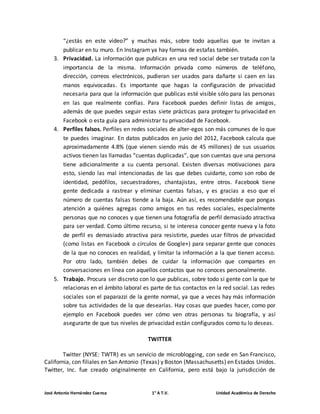 “¿estás en este vídeo?” y muchas más, sobre todo aquellas que te invitan a 
publicar en tu muro. En Instagram ya hay formas de estafas también. 
3. Privacidad. La información que publicas en una red social debe ser tratada con la 
importancia de la misma. Información privada como números de teléfono, 
dirección, correos electrónicos, pudieran ser usados para dañarte si caen en las 
manos equivocadas. Es importante que hagas la configuración de privacidad 
necesaria para que la información que publicas esté visible sólo para las personas 
en las que realmente confías. Para Facebook puedes definir listas de amigos, 
además de que puedes seguir estas siete prácticas para proteger tu privacidad en 
Facebook o esta guía para administrar tu privacidad de Facebook. 
4. Perfiles falsos. Perfiles en redes sociales de alter-egos son más comunes de lo que 
te puedes imaginar. En datos publicados en junio del 2012, Facebook calcula que 
aproximadamente 4.8% (que vienen siendo más de 45 millones) de sus usuarios 
activos tienen las llamadas “cuentas duplicadas”, que son cuentas que una persona 
tiene adicionalmente a su cuenta personal. Existen diversas motivaciones para 
esto, siendo las mal intencionadas de las que debes cuidarte, como son robo de 
identidad, pedófilos, secuestradores, chantajistas, entre otros. Facebook tiene 
gente dedicada a rastrear y eliminar cuentas falsas, y es gracias a eso que el 
número de cuentas falsas tiende a la baja. Aún así, es recomendable que pongas 
atención a quiénes agregas como amigos en tus redes sociales, especialmente 
personas que no conoces y que tienen una fotografía de perfil demasiado atractiva 
para ser verdad. Como último recurso, si te interesa conocer gente nueva y la foto 
de perfil es demasiado atractiva para resistirte, puedes usar filtros de privacidad 
(como listas en Facebook o círculos de Google+) para separar gente que conoces 
de la que no conoces en realidad, y limitar la información a la que tienen acceso. 
Por otro lado, también debes de cuidar la información que compartes en 
conversaciones en línea con aquellos contactos que no conoces personalmente. 
5. Trabajo. Procura ser discreto con lo que publicas, sobre todo si gente con la que te 
relacionas en el ámbito laboral es parte de tus contactos en la red social. Las redes 
sociales son el paparazzi de la gente normal, ya que a veces hay más información 
sobre tus actividades de la que desearías. Hay cosas que puedes hacer, como por 
ejemplo en Facebook puedes ver cómo ven otras personas tu biografía, y así 
asegurarte de que tus niveles de privacidad están configurados como tu lo deseas. 
TWITTER 
Twitter (NYSE: TWTR) es un servicio de microblogging, con sede en San Francisco, 
California, con filiales en San Antonio (Texas) y Boston (Massachusetts) en Estados Unidos. 
Twitter, Inc. fue creado originalmente en California, pero está bajo la jurisdicción de 
José Antonio Hernández Cuenca 1° A T.V. Unidad Académica de Derecho 
 