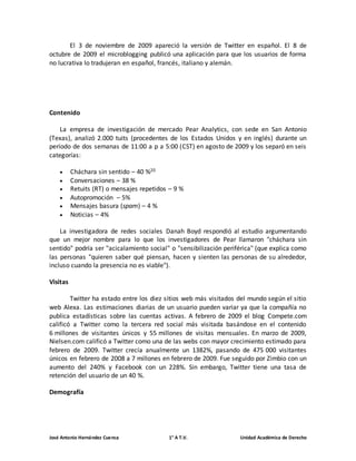 El 3 de noviembre de 2009 apareció la versión de Twitter en español. El 8 de 
octubre de 2009 el microblogging publicó una aplicación para que los usuarios de forma 
no lucrativa lo tradujeran en español, francés, italiano y alemán. 
Contenido 
La empresa de investigación de mercado Pear Analytics, con sede en San Antonio 
(Texas), analizó 2.000 tuits (procedentes de los Estados Unidos y en inglés) durante un 
período de dos semanas de 11:00 a p a 5:00 (CST) en agosto de 2009 y los separó en seis 
categorías: 
 Cháchara sin sentido – 40 %20 
 Conversaciones – 38 % 
 Retuits (RT) o mensajes repetidos – 9 % 
 Autopromoción – 5% 
 Mensajes basura (spam) – 4 % 
 Noticias – 4% 
La investigadora de redes sociales Danah Boyd respondió al estudio argumentando 
que un mejor nombre para lo que los investigadores de Pear llamaron "cháchara sin 
sentido" podría ser "acicalamiento social" o "sensibilización periférica" (que explica como 
las personas "quieren saber qué piensan, hacen y sienten las personas de su alrededor, 
incluso cuando la presencia no es viable"). 
Visitas 
Twitter ha estado entre los diez sitios web más visitados del mundo según el sitio 
web Alexa. Las estimaciones diarias de un usuario pueden variar ya que la compañía no 
publica estadísticas sobre las cuentas activas. A febrero de 2009 el blog Compete.com 
calificó a Twitter como la tercera red social más visitada basándose en el contenido 
6 millones de visitantes únicos y 55 millones de visitas mensuales. En marzo de 2009, 
Nielsen.com calificó a Twitter como una de las webs con mayor crecimiento estimado para 
febrero de 2009. Twitter crecía anualmente un 1382%, pasando de 475 000 visitantes 
únicos en febrero de 2008 a 7 millones en febrero de 2009. Fue seguido por Zimbio con un 
aumento del 240% y Facebook con un 228%. Sin embargo, Twitter tiene una tasa de 
retención del usuario de un 40 %. 
Demografía 
José Antonio Hernández Cuenca 1° A T.V. Unidad Académica de Derecho 
 