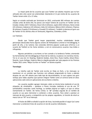 La mayor parte de los usuarios que usan Twitter son adultos mayores que no han 
utilizado otro sitio social con anterioridad. Solamente el 11 por ciento de los usuarios de 
Twitter tienen entre 12 a 17 años. 
Según un estudio realizado por Semiocast en 2012, analizando 383 millones de cuentas 
creadas antes de dicho año, los países con mayor número de usuarios en Twitter son los 
Estados Unidos (107,7 millones), Brasil (33,3 millones), Japón (29,9 millones), Reino Unido 
(23 millones), Indonesia (19 millones), India (12 millones), México (10,5 millones), Filipinas 
(8 millones), España (7,9 millones) y Canadá (7,5 millones). También se destaca el gran uso 
de Twitter en los últimos años en Venezuela, Argentina, Colombia y Chile. 
Los Twitstars 
Desde que Twitter ganó mayor popularidad, muchas celebridades desde 
personajes destacados hasta algunos actores de Hollywood se unieron al microblogging. A 
partir de ello, a los tuiteros más conocidos (término popular usado para referirse a un 
usuario de Twitter) se los llama tuitstars, y son en consecuencia usuarios muy leídos e 
influyentes. 
Algunos periodistas y escritores se han sumado a la tendencia Twitter, orientando 
las herramientas del microblogging en favor de las noticias, la poesía o la narrativa misma. 
Tal es el caso de J.K. Rowling, Roderick Gordon, Anne Rice, Paulo Coelho, Arturo Pérez- 
Reverte, Laura Gallego, Federico Moccia elegido ganador por voto popular en los Premios 
Twitter 2011 como "Mejor Escritor en Twitter" en idioma español. 
Tecnología 
La interfaz web de Twitter está escrita en Ruby on Rails, y los mensajes se 
mantienen en un servidor que funciona con software programado en Scala y además 
dispone de una API abierta para todo tipo de desarrolladores, lo cual supone una gran 
ventaja para todos aquellos que quieran integrar Twitter como un servicio tanto en otras 
aplicaciones web como en aplicaciones de escritorio o móviles. 
Los usuarios pueden agrupar mensajes sobre un mismo tema mediante el uso de 
etiquetas de almohadilla – palabras o frases iniciadas mediante el uso de una "#" 
(almohadilla) conocidas como hashtag, su nombre original en inglés y el que se utiliza 
normalmente en Twitter. De forma similar, la "@" (arroba) seguida de un nombre de 
usuario se usa para mencionar o contestar a otros usuarios. Para volver a postear un 
mensaje de otro usuario, y compartirlo con los propios seguidores, la función de retuit se 
marca con un "RT" en el mensaje. 
A finales de 2009 se añadió la opción de listas, haciendo posible el seguir (así como 
mencionar y contestar) listas de usuarios en vez de usuarios individuales. 
José Antonio Hernández Cuenca 1° A T.V. Unidad Académica de Derecho 
 