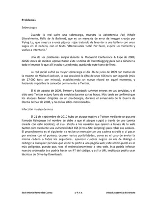 Problemas 
Sobrecargas 
Cuando la red sufre una sobrecarga, muestra la advertencia Fail Whale 
(literalmente, Fallo de la Ballena), que es un mensaje de error de imagen creado por 
Yiying Lu, que muestra a unos pájaros rojos tratando de levantar a una ballena con unas 
sogas en el océano, con el texto "¡Demasiados tuits! Por favor, espere un momento y 
vuelva a intentarlo." 
Uno de los problemas surgió durante la Macworld Conference & Expo de 2008, 
donde miles de medios aprovecharon este sistema de microblogging para dar a conocer a 
todo el mundo lo que allí estaba sucediendo, quedando este fuera de línea. 
La red social sufrió su mayor sobrecarga el día 26 de junio de 2009 con motivo de 
la muerte de Michael Jackson, lo que ocasionó la cifra de unos 456 tuits por segundo (más 
de 27 000 tuits por minuto), estableciendo un nuevo récord en aquel momento, y 
haciendo imposible la conexión permanente a Twitter. 
El 6 de agosto de 2009, Twitter y Facebook tuvieron errores en sus servicios, y el 
sitio web Twitter estuvo fuera de servicio durante varias horas. Más tarde se confirmó que 
los ataques fueron dirigidos en un pro-Georgia, durante el aniversario de la Guerra de 
Osetia del Sur de 2008, y no en los sitios mencionados. 
Infección masiva de virus 
El 21 de septiembre de 2010 hubo un ataque masivo a Twitter mediante un gusano 
llamado Rainboww (el nombre se debe a que el ataque surgió a través de una cuenta 
creada con este nombre), el cual afecta a los usuarios que operen a través de la web 
twitter.com mediante una vulnerabilidad XSS (Cross-Site Scripting) para robar sus cookies. 
El procedimiento es el siguiente: se recibe un mensaje con una cadena extraña y, al pasar 
por encima con el puntero, ocurren varias posibilidades, como es el caso de enviar la 
misma cadena a todos los seguidores, aparecer cuadros negros en vez de diálogo o 
redirigir a cualquier persona que visite tu perfil a una página web; este último punto es el 
más peligroso, puesto que, tras el redireccionamiento a otra web, ésta podría infectar 
nuestro ordenador (se podría hacer un RT del código, y así la URL implicada podría usar 
técnicas de Drive-by-Download). 
José Antonio Hernández Cuenca 1° A T.V. Unidad Académica de Derecho 
