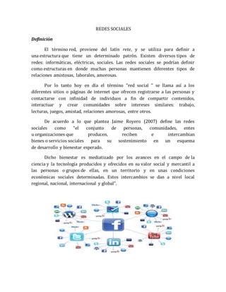 REDES SOCIALES 
Definición 
El término red, proviene del latín rete, y se utiliza para definir a 
una estructura que tiene un determinado patrón. Existen diversos tipos de 
redes: informáticas, eléctricas, sociales. Las redes sociales se podrían definir 
como estructuras en donde muchas personas mantienen diferentes tipos de 
relaciones amistosas, laborales, amorosas. 
Por lo tanto hoy en día el término "red social " se llama así a los 
diferentes sitios o páginas de internet que ofrecen registrarse a las personas y 
contactarse con infinidad de individuos a fin de compartir contenidos, 
interactuar y crear comunidades sobre intereses similares: trabajo, 
lecturas, juegos, amistad, relaciones amorosas, entre otros. 
De acuerdo a lo que plantea Jaime Royero (2007) define las redes 
sociales como "el conjunto de personas, comunidades, entes 
u organizaciones que producen, reciben e intercambian 
bienes o servicios sociales para su sostenimiento en un esquema 
de desarrollo y bienestar esperado. 
Dicho bienestar es mediatizado por los avances en el campo de la 
ciencia y la tecnología producidos y ofrecidos en su valor social y mercantil a 
las personas o grupos de ellas, en un territorio y en unas condiciones 
económicas sociales determinadas. Estos intercambios se dan a nivel local 
regional, nacional, internacional y global". 
 