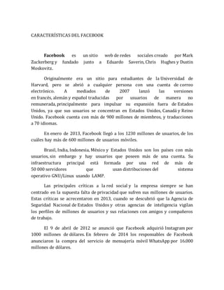 CARACTERÍSTICAS DEL FACEBOOK 
Facebook es un sitio web de redes sociales creado por Mark 
Zuckerberg y fundado junto a Eduardo Saverin, Chris Hughes y Dustin 
Moskovitz. 
Originalmente era un sitio para estudiantes de la Universidad de 
Harvard, pero se abrió a cualquier persona con una cuenta de correo 
electrónico. A mediados de 2007 lanzó las versiones 
en francés, alemán y español traducidas por usuarios de manera no 
remunerada, principalmente para impulsar su expansión fuera de Estados 
Unidos, ya que sus usuarios se concentran en Estados Unidos, Canadá y Reino 
Unido. Facebook cuenta con más de 900 millones de miembros, y traducciones 
a 70 idiomas. 
En enero de 2013, Facebook llegó a los 1230 millones de usuarios, de los 
cuáles hay más de 600 millones de usuarios móviles. 
Brasil, India, Indonesia, México y Estados Unidos son los países con más 
usuarios, sin embargo y hay usuarios que poseen más de una cuenta. Su 
infraestructura principal está formada por una red de más de 
50 000 servidores que usan distribuciones del sistema 
operativo GNU/Linux usando LAMP. 
Las principales críticas a la red social y la empresa siempre se han 
centrado en la supuesta falta de privacidad que sufren sus millones de usuarios. 
Estas críticas se acrecentaron en 2013, cuando se descubrió que la Agencia de 
Seguridad Nacional de Estados Unidos y otras agencias de inteligencia vigilan 
los perfiles de millones de usuarios y sus relaciones con amigos y compañeros 
de trabajo. 
El 9 de abril de 2012 se anunció que Facebook adquirió Instagram por 
1000 millones de dólares. En febrero de 2014 los responsables de Facebook 
anunciaron la compra del servicio de mensajería móvil WhatsApp por 16.000 
millones de dólares. 
 