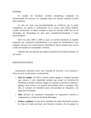 HISTORIA 
El creador de Facebook es Mark Zuckerberg, estudiante de 
la Universidad de Harvard. La compañía tiene sus oficinas centrales en Palo 
Alto, California. 
La idea de crear una comunidad basada en la Web en que la gente 
compartiera sus gustos y sentimientos no es nueva, pues David Bohnett, 
creador de Geocities, la había incubado a fines de los años 1980. Una de las 
estrategias de Zuckerberg ha sido abrir la plataforma Facebook a otros 
desarrolladores. 
Entre los años 2007 y 2008 se puso en marcha Facebook en español 
traducido por voluntarios, extendiéndose a los países de Latinoamérica. Casi 
cualquier persona con conocimientos informáticos básicos puede tener acceso 
a todo este mundo de comunidades virtuales. 
También hay una película que explica la historia de Facebook titulada "La 
red social". 
SERVICIOS QUE OFRECE 
Actualmente Facebook ofrece una variedad de servicios a los usuarios y 
ofrece los que se mencionan a continuación: 
 Lista de amigos: En ella, el usuario puede agregar a cualquier persona 
que conozca y esté registrada, siempre que acepte su invitación. En 
Facebook se pueden localizar amigos con quienes se perdió el contacto o 
agregar otros nuevos con quienes intercambiar fotos o mensajes. Para 
ello, el servidor de Facebook posee herramientas de búsqueda y de 
sugerencia de amigos. 
 Chat: Servicio de mensajería instantánea en dispositivos móviles y 
computadores a través de Facebook Messenger. 
 Grupos y páginas: Es una de las utilidades de mayor desarrollo reciente. 
Se trata de reunir personas con intereses comunes. En los grupos se 
 