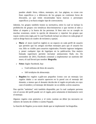 pueden añadir fotos, vídeos, mensajes, etc. Las páginas, se crean con 
fines específicos y a diferencia de los grupos no contienen foros de 
discusión, ya que están encaminadas hacia marcas o personajes 
específicos y no hacia ningún tipo de convocatoria. 
Además, los grupos también tienen su normativa, entre la cual se incluye la 
prohibición de grupos con temáticas discriminatorias o que inciten al odio y 
falten al respeto y la honra de las personas. Si bien esto no se cumple en 
muchas ocasiones, existe la opción de denunciar y reportar los grupos que 
vayan contra esta regla, por lo cual Facebook incluye un enlace en cada grupo el 
cual se dirige hacia un cuadro de reclamos y quejas. 
 Muro: el muro (wall en inglés) es un espacio en cada perfil de usuario 
que permite que los amigos escriban mensajes para que el usuario los 
vea. Sólo es visible para usuarios registrados. Permite ingresar imágenes 
y poner cualquier tipo de logotipos en tu publicación. Una mejora 
llamada supermuro permite incrustar animaciones flash, etc. En 
noviembre de 2011, Facebook comenzó a implementar un sustituto del 
muro, el cual llevará por nombre Biografía. 
 Fotos: Según Facebook, hay: 
 5 mil millones de fotos de usuario. 
 160 terabytes de almacenaje. 
 Regalos: los regalos o gifts son pequeños íconos con un mensaje. Los 
regalos dados a un usuario aparecen en la pared con el mensaje del 
donante, a menos que el donante decida dar el regalo en privado, en cuyo 
caso el nombre y el mensaje del donante no se exhibe a otros usuarios. 
Una opción "anónima" está también disponible, por la cual cualquier persona 
con el acceso del perfil puede ver el regalo, pero solamente el destinatario verá 
el mensaje. 
Algunos regalos eran gratuitos y el resto cuestan un dólar (es necesario un 
número de tarjeta de crédito o cuenta Paypal). 
La función de Regalos ya no existe desde que se implementó las biografías. 
 