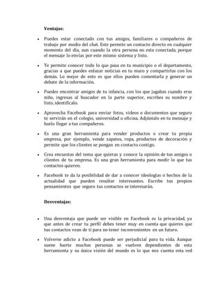 Ventajas: 
 Puedes estar conectado con tus amigos, familiares o compañeros de 
trabajo por medio del chat. Este permite un contacto directo en cualquier 
momento del día, aun cuando la otra persona no esta conectada, porque 
el mensaje lo envías por este mismo sistema y listo. 
 Te permite conocer todo lo que pasa en tu municipio o el departamento, 
gracias a que puedes enlazar noticias en tu muro y compartirlas con los 
demás. Lo mejor de esto es que ellos pueden comentarla y generar un 
debate de la información. 
 Puedes encontrar amigos de tu infancia, con los que jugabas cuando eras 
niño, ingresas al buscador en la parte superior, escribes su nombre y 
listo, identifícalo. 
 Aprovecha Facebook para enviar fotos, videos o documentos que seguro 
te servirán en el colegio, universidad u oficina. Adjúntalo en tu mensaje y 
hazlo llegar a tus compañeros. 
 Es una gran herramienta para vender productos o crear tu propia 
empresa, por ejemplo, vende zapatos, ropa, productos de decoración y 
permite que los clientes se pongan en contacto contigo. 
 Crea encuestas del tema que quieras y conoce la opinión de tus amigos o 
clientes de tu empresa. Es una gran herramienta para medir lo que tus 
contactos quieren. 
 Facebook te da la posibilidad de dar a conocer ideologías o hechos de la 
actualidad que pueden resultar interesantes. Escribe tus propios 
pensamientos que seguro tus contactos se interesarán. 
Desventajas: 
 Una desventaja que puede ser visible en Facebook es la privacidad, ya 
que antes de crear tu perfil debes tener muy en cuenta que quieres que 
tus contactos vean de ti para no tener inconvenientes en un futuro. 
 Volverse adicto a Facebook puede ser perjudicial para tu vida. Aunque 
suene fuerte muchas personas se vuelven dependientes de esta 
herramienta y su única visión del mundo es lo que nos cuenta esta red 
 