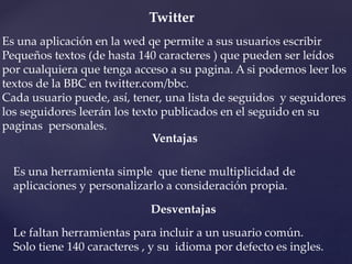 Twitter 
Es una aplicación en la wed qe permite a sus usuarios escribir 
Pequeños textos (de hasta 140 caracteres ) que pueden ser leídos 
por cualquiera que tenga acceso a su pagina. A si podemos leer los 
textos de la BBC en twitter.com/bbc. 
Cada usuario puede, así, tener, una lista de seguidos y seguidores 
los seguidores leerán los texto publicados en el seguido en su 
paginas personales. 
Ventajas 
Es una herramienta simple que tiene multiplicidad de 
aplicaciones y personalizarlo a consideración propia. 
Desventajas 
Le faltan herramientas para incluir a un usuario común. 
Solo tiene 140 caracteres , y su idioma por defecto es ingles. 
