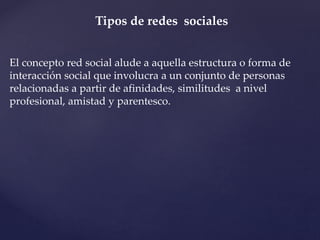 Tipos de redes sociales 
El concepto red social alude a aquella estructura o forma de 
interacción social que involucra a un conjunto de personas 
relacionadas a partir de afinidades, similitudes a nivel 
profesional, amistad y parentesco. 
 