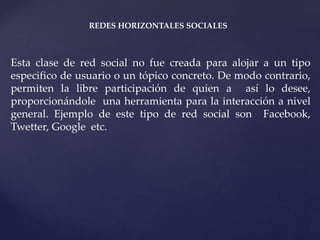 REDES HORIZONTALES SOCIALES 
Esta clase de red social no fue creada para alojar a un tipo 
especifico de usuario o un tópico concreto. De modo contrario, 
permiten la libre participación de quien a así lo desee, 
proporcionándole una herramienta para la interacción a nivel 
general. Ejemplo de este tipo de red social son Facebook, 
Twetter, Google etc. 
 
