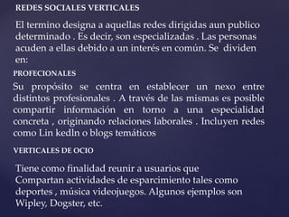 REDES SOCIALES VERTICALES 
El termino designa a aquellas redes dirigidas aun publico 
determinado . Es decir, son especializadas . Las personas 
acuden a ellas debido a un interés en común. Se dividen 
en: 
PROFECIONALES 
Su propósito se centra en establecer un nexo entre 
distintos profesionales . A través de las mismas es posible 
compartir información en torno a una especialidad 
concreta , originando relaciones laborales . Incluyen redes 
como Lin kedln o blogs temáticos 
VERTICALES DE OCIO 
Tiene como finalidad reunir a usuarios que 
Compartan actividades de esparcimiento tales como 
deportes , música videojuegos. Algunos ejemplos son 
Wipley, Dogster, etc. 
 