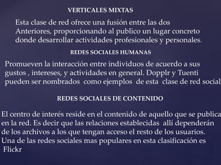 VERTICALES MIXTAS 
Esta clase de red ofrece una fusión entre las dos 
Anteriores, proporcionando al publico un lugar concreto 
donde desarrollar actividades profesionales y personales. 
REDES SOCIALES HUMANAS 
Promueven la interacción entre individuos de acuerdo a sus 
gustos , intereses, y actividades en general. Dopplr y Tuenti 
pueden ser nombrados como ejemplos de esta clase de red social. 
REDES SOCIALES DE CONTENIDO 
El centro de interés reside en el contenido de aquello que se publica 
en la red. Es decir que las relaciones establecidas allí dependerán 
de los archivos a los que tengan acceso el resto de los usuarios. 
Una de las redes sociales mas populares en esta clasificación es 
Flickr 
 