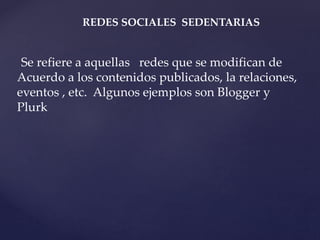 REDES SOCIALES SEDENTARIAS 
Se refiere a aquellas redes que se modifican de 
Acuerdo a los contenidos publicados, la relaciones, 
eventos , etc. Algunos ejemplos son Blogger y 
Plurk 
 
