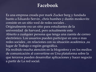 Facebook 
Es una empresa creada por mark Zucker berg y fundada 
hunto a Eduardo Servin , chris humhes y dustin moskovitz 
consiste en un sitio wed de redes sociales . 
Originalmente era un sitio para estudiantes de la 
universidad de harvard, pero actualmente esta 
Abierto a cualquier persona que tenga una cuenta de correo 
electrónico. Los usuarios pueden participar en una o mas 
redes sociales , en relaciones con su situación académica ,su 
lugar de Trabajo o región geográfica. 
Ha recibido mucha atención en la blogosfera y en los medios 
de comunicación al convertirse en Una plataforma sobre la 
que terceros pueden desarrollar aplicaciones y hacer negocio 
a partir de La red social. 
 