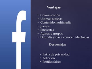 Ventajas 
• Comunicación 
• Ultimas noticias 
• Contenido multimedia 
• Juegos 
• Encuestas 
• Aginas y grupos 
• Difundir y dar a conocer ideologías 
Desventajas 
• Fakta de privacidad 
• Adicción 
• Perfiles falsos 
 