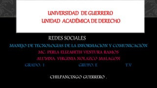 UNIVERSIDAD DE GUERRERO 
UNIDAD ACADÉMICA DE DERECHO 
REDES SOCIALESEDES SOCIALES 
MANEJO DE TECNOLOGIAS DE LA INFORMACION Y COMUNICACIÓN 
MC: PERLA ELIZABETH VENTURA RAMOS 
ALUMNA: VIRGINIA NOLAZCO MALAGON 
GRADO: 1 GRUPO: E T.V 
CHILPANCINGO GUERRERO . 
 