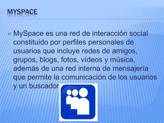 MYSPACE 
 MySpace es una red de interacción social 
constituido por perfiles personales de 
usuarios que incluye redes de amigos, 
grupos, blogs, fotos, vídeos y música, 
además de una red interna de mensajería 
que permite la comunicación de los usuarios 
y un buscador interno. 
 