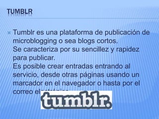 TUMBLR 
 Tumblr es una plataforma de publicación de 
microblogging o sea blogs cortos. 
Se caracteriza por su sencillez y rapidez 
para publicar. 
Es posible crear entradas entrando al 
servicio, desde otras páginas usando un 
marcador en el navegador o hasta por el 
correo electrónico. 
