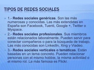 TIPOS DE REDES SOCIALES 
 1.- Redes sociales genéricas. Son las más 
numerosas y conocidas. Las más extendidas en 
España son Facebook, Tuenti, Google +, Twitter o 
Myspace. 
 2.- Redes sociales profesionales. Sus miembros 
están relacionados laboralmente. Pueden servir para 
conectar compañeros o para la búsqueda de trabajo. 
Las más conocidas son LinkedIn, Xing y Viadeo. 
 3.- Redes sociales verticales o temáticas. Están 
basadas en un tema concreto. Pueden relacionar 
personas con el mismo hobbie, la misma actividad o 
el mismo rol. La más famosa es Flickr. 
 