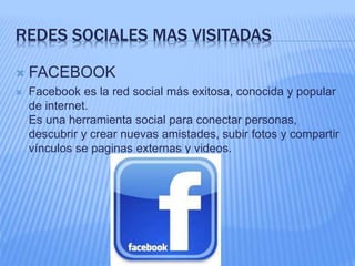 REDES SOCIALES MAS VISITADAS 
 FACEBOOK 
 Facebook es la red social más exitosa, conocida y popular 
de internet. 
Es una herramienta social para conectar personas, 
descubrir y crear nuevas amistades, subir fotos y compartir 
vínculos se paginas externas y videos. 
 