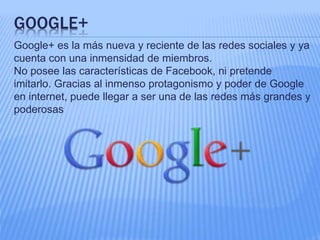 GOOGLE+ 
Google+ es la más nueva y reciente de las redes sociales y ya 
cuenta con una inmensidad de miembros. 
No posee las características de Facebook, ni pretende 
imitarlo. Gracias al inmenso protagonismo y poder de Google 
en internet, puede llegar a ser una de las redes más grandes y 
poderosas 
 