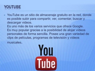 YOUTUBE 
 YouTube es un sitio de almacenaje gratuito en la red, donde 
es posible subir para compartir, ver, comentar, buscar y 
descargar videos. 
Es uno más de los varios servicios que ofrece Google. 
Es muy popular gracias a la posibilidad de alojar vídeos 
personales de forma sencilla. Posee una gran variedad de 
clips de películas, programas de televisión y vídeos 
musicales. 
 