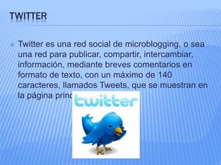 TWITTER 
 Twitter es una red social de microblogging, o sea 
una red para publicar, compartir, intercambiar, 
información, mediante breves comentarios en 
formato de texto, con un máximo de 140 
caracteres, llamados Tweets, que se muestran en 
la página principal del usuario. 
 