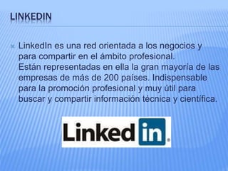 LINKEDIN 
 LinkedIn es una red orientada a los negocios y 
para compartir en el ámbito profesional. 
Están representadas en ella la gran mayoría de las 
empresas de más de 200 países. Indispensable 
para la promoción profesional y muy útil para 
buscar y compartir información técnica y científica. 
 