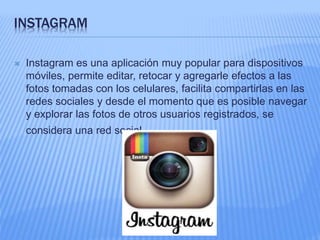 INSTAGRAM 
 Instagram es una aplicación muy popular para dispositivos 
móviles, permite editar, retocar y agregarle efectos a las 
fotos tomadas con los celulares, facilita compartirlas en las 
redes sociales y desde el momento que es posible navegar 
y explorar las fotos de otros usuarios registrados, se 
considera una red social. 
 