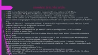 antecedentes de las redes sociales 
> 1971: Se envía el primer mail. Los dos ordenadores protagonistas del envío estaban uno al lado del otro. 
> 1978: Se intercambian BBS (Bulletin Board Sistemas) a través de líneas telefónicas con otros usuarios. 
> 1978: La primeras copias de navegadores de internet se distribuyen a través de la plataforma Use net. 
> 1994: Se funda GeoCities, una de las primeras redes sociales de internet tal y como hoy las conocemos. La idea era que los 
usuarios crearan sus propias páginas web y que las alojaran en determinados barrios según su contenido (Hollywood, Wallstreet, 
etc.). 
> 1995: TheGlobe.com da a sus usuarios la posibilidad de personalizar sus propias experiencias online publicando su propio 
contenido e interactuando con otras personas con intereses similares. 
> 1997: Se lanza AOL Instante Messenger. 
> 1997: Se inaugura la web Sixdegrees.com, que permite la creación de perfiles personales y el listado de amigos. 
> 2000: La “burbuja de internet” estalla. 
> 2002: Se lanza el portal Friendster, pionero en la conexión online de “amigos reales”. Alcanza los 3 millones de usuarios en 
sólo tres meses. 
> 2003: Se inaugura la web MySpace, concebida en un principio como un “clon” de Friendster. Creada por una empresa de 
marketing online, su primera versión fue codificada en apenas 10 días. 
> 2004: Se lanza Facebook, concebida originalmente como una plataforma para conectar a estudiantes universitarios. Su 
pistoletazo de salida tuvo lugar en la Universidad de Harvard y más de la mitad de sus 19.500 estudiantes se suscribieron a ella 
durante su primer mes de funcionamiento. 
> 2006: Se inaugura la red de microblogging Twitter. 
> 2008: Facebook adelanta a MySpace como red social líder en cuanto a visitantes únicos mensuales. 
> 2011: Facebook tiene 600 millones de usuarios repartidos por todo el mundo, MySpace 260 millones, Twitter 190 millones y 
Friendster apenas 90 millones. 
 