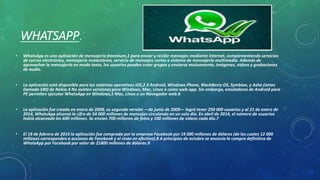 WHATSAPP. 
• WhatsApp es una aplicación de mensajería freemium,1 para enviar y recibir mensajes mediante Internet, complementando servicios 
de correo electrónico, mensajería instantánea, servicio de mensajes cortos o sistema de mensajería multimedia. Además de 
aprovechar la mensajería en modo texto, los usuarios pueden crear grupos y enviarse mutuamente, imágenes, videos y grabaciones 
de audio. 
• La aplicación está disponible para los sistemas operativos iOS,2 3 Android, Windows Phone, BlackBerry OS, Symbian, y Asha (antes 
llamado S40) de Nokia.4 No existen versiones para Windows, Mac, Linux o como web-app. Sin embargo, emuladores de Android para 
PC permiten ejecutar WhatsApp en Windows,5 Mac, Linux o un Navegador web.6 
• La aplicación fue creada en enero de 2009, su segunda versión ―de junio de 2009― logró tener 250 000 usuarios y al 21 de enero de 
2014, WhatsApp alcanzó la cifra de 54 000 millones de mensajes circulando en un solo día. En abril de 2014, el número de usuarios 
había alcanzado los 600 millones. Se envían 700 millones de fotos y 100 millones de vídeos cada día.7 
• El 19 de febrero de 2014 la aplicación fue comprada por la empresa Facebook por 19 000 millones de dólares (de los cuales 12 000 
millones corresponden a acciones de Facebook y el resto en efectivo).8 A principios de octubre se anuncia la compra definitiva de 
WhatsApp por Facebook por valor de 21800 millones de dólares.9 
 