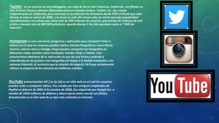 Twitter . es un servicio de microblogging, con sede de bú en San Francisco, California, con filiales en 
San Antonio (Texas) y Boston (Massachusetts) en Estados Unidos. Twitter, Inc. fue creado 
originalmente en California, pero está bajo la jurisdicción de Delaware desde 2007.8 Desde que Jack 
Dorsey lo creó en marzo de 2006, y lo lanzó en julio del mismo año, la red ha ganado popularidad 
mundialmente y se estima que tiene más de 500 millones de usuarios, generando 65 millones de tuit 
al día y maneja más de 800 000 peticiones squeda diarias.1 Ha sido apodado como el "SMS de 
Internet". 
Instagram es una red social, programa o aplicación para compartir fotos o 
vídeos con la que los usuarios pueden aplicar efectos fotográficos como filtros, 
marcos, colores retro y vintage, luego pueden compartir las fotografías en 
diferentes redes sociales como Facebook, Tumblr, Flickr y Twitter. Una 
característica distintiva de la aplicación es que da una forma cuadrada y 
redondeada en las puntas a las fotografías en honor a la Kodak Instamatic y las 
cámaras Polaroid, al contrario que la relación de aspecto 16:9 que actualmente 
utilizan la mayoría de las cámaras de teléfonos móviles. 
YouTube pronunciación AFI [ˈjuːtjuːb]) es un sitio web en el cual los usuarios 
pueden subir y compartir vídeos. Fue creado por tres antiguos empleados de 
PayPal en febrero de 2005.4 En octubre de 2006, fue adquirido por Google Inc. a 
cambio de 1650 millones de dólares y ahora opera como una de sus filiales. 
Actualmente es el sitio web de su tipo más utilizado en internet. 
