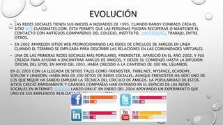 EVOLUCIÓN 
• LAS REDES SOCIALES TIENEN SUS INICIOS A MEDIADOS DE 1995, CUANDO RANDY CONRADS CREA EL 
SITIO WEB CLASSMATES.COM. ÉSTA PERMITE QUE LAS PERSONAS PUEDAN RECUPERAR O MANTENER EL 
CONTACTO CON ANTIGUOS COMPAÑEROS DEL COLEGIO, INSTITUTO, UNIVERSIDAD, TRABAJO, ENTRE 
OTROS. 
• EN 2002 APARECEN SITIOS WEB PROMOCIONANDO LAS REDES DE CÍRCULOS DE AMIGOS EN LÍNEA 
CUANDO EL TÉRMINO SE EMPLEABA PARA DESCRIBIR LAS RELACIONES EN LAS COMUNIDADES VIRTUALES. 
• UNA DE LAS PRIMERAS REDES SOCIALES MÁS POPULARES, FRIENDSTER, APARECIÓ EN EL AÑO 2002, Y FUE 
CREADA PARA AYUDAR A ENCONTRAR AMIGOS DE AMIGOS, Y DESDE SU COMIENZO HASTA LA DIFUSIÓN 
OFICIAL DEL SITIO, EN MAYO DEL 2003, HABÍA CRECIDO A LA CANTIDAD DE 300 MIL USUARIOS. 
EN EL 2003 CON LA LLEGADA DE SITIOS TALES COMO FRIENDSTER, TRIBE.NET, MYSPACE, ECADEMY, 
SOFLOW Y LINKEDIN. HABIA MÁS DE 200 SITIOS DE REDES SOCIALES, AUNQUE FRIENDSTER HA SIDO UNO DE 
LOS QUE MEJOR HA SABIDO EMPLEAR LA TÉCNICA DEL CÍRCULO DE AMIGOS. LA POPULARIDAD DE ESTOS 
SITIOS CRECIÓ RÁPIDAMENTE Y GRANDES COMPAÑÍAS HAN ENTRADO EN EL ESPACIO DE LAS REDES 
SOCIALES EN INTERNET. GOOGLE LANZÓ ORKUT EN ENERO DEL 2004 APOYANDO UN EXPERIMENTO QUE 
UNO DE SUS EMPLEADOS REALIZABA EN SU TIEMPO LIBRE. 
 