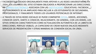 • FACEBOOK FUE CREADO ORIGINALMENTE PARA APOYAR A LAS REDES UNIVERSITARIAS, EN 
2004, LOS USUARIOS DEL SITIO ESTABAN OBLIGADOS A PROPORCIONAR LAS DIRECCIONES 
DE CORREO ELECTRÓNICO ASOCIADA CON LAS INSTITUCIONES EDUCATIVAS. FACEBOOK 
POSTERIORMENTE SE HA AMPLIADO PARA INCLUIR A LOS ESTUDIANTES DE SECUNDARIA, 
PROFESIONALES, Y FINALMENTE TODOS LOS USUARIOS POTENCIALES DE INTERNET. 
• A TRAVÉS DE ESTAS REDES SOCIALES SE PUEDE COMPARTIR FOTOS, VIDEOS, AFICIONES, 
CONOCER GENTE, DARTE A CONOCER, RELACIONARTE, EN GENERAL, CON LOS DEMÁS, LOS 
SITIOS OFRECEN CARACTERÍSTICAS COMO ACTUALIZACIÓN AUTOMÁTICA DE LA LIBRETA DE 
DIRECCIONES, PERFILES VISIBLES, LA CAPACIDAD DE CREAR NUEVOS ENLACES MEDIANTE 
SERVICIOS DE PRESENTACIÓN Y OTRAS MANERAS DE CONEXIÓN SOCIAL EN LÍNEA. 
 