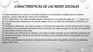 CARACTERÍSTICAS DE LAS REDES SOCIALES 
•1) Están basadas en el usuario: Las redes sociales son construidas y dirigidas por los mismos 
usuarios, quienes además las nutren con el contenido. 
•2) Son Interactivas: Las redes sociales poseen además de un conjunto de salas de chat y foros, una 
serie de aplicaciones basadas en una red de juegos, como una forma de conectarse y divertirse con 
los amigos. 
•3) Establecen relaciones: Las redes sociales no sólo permiten descubrir nuevos amigos sobre la base 
de intereses, sino que también permiten volver a conectar con viejos amigos con los que se ha perdido 
contacto desde muchos años atrás. 
•4) Intercambio de información e intereses: Las redes sociales permiten que el contenido publicado por 
un usuario se difunda a través de una red de contactos y sub-contactos mucho más grande de lo que 
se pueda imaginar. 
•5) Ofrece una variedad de servicios: Intercambio de información, fotografías, servicios de telefonía, 
juegos, chat, foros. 
 