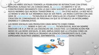 • CON LAS REDES SOCIALES TENEMOS LA POSIBILIDAD DE INTERACTUAR CON OTRAS 
PERSONAS AUNQUE NO LAS CONOZCAMOS, EL SISTEMA ES ABIERTO Y SE VA 
CONSTRUYENDO OBVIAMENTE CON LO QUE CADA SUSCRIPTO A LA RED APORTA, CADA 
NUEVO MIEMBRO QUE INGRESA TRANSFORMA AL GRUPO EN OTRO NUEVO, LA RED NO ES 
LO MISMO SI UNO DE SUS MIEMBROS DEJA DE SER PARTE. LAS REDES CUENTAN CON UNA 
SERIE DE HERRAMIENTAS TECNOLÓGICAS MUY SENCILLAS DE UTILIZAR Y PERMITEN LA 
CREACIÓN DE COMUNIDADES DE PERSONAS EN QUE SE ESTABLECE UN INTERCAMBIO 
DINÁMICO Y COMUNICATIVO. 
• LAS REDES SOCIALES HAN PRODUCIDO GRAN IMPACTO COMO FORMA 
DE COMUNICACIÓN, DEBIDO A QUE LAS CIENCIAS TECNOLÓGICAS, BUSCAN SIEMPRE 
INNOVAR E IR A LA PAR DE LAS EXIGENCIAS DEL COLECTIVO. LA COMUNICACIÓN POR 
MEDIO DE LAS REDES SOCIALES, ES MÁS AMPLIA DADO QUE LA UTILIZAN COMO UN 
HOBBIE POR SER MUY SENCILLA CREANDO UN ESPACIO CONVERGENTE EN EL CUAL 
EXPRESAMOS NUESTROS SABERES, SENTIMIENTOS, EMOCIONES, ENTRE OTROS. 
 