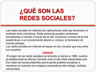 ¿QUÉ SON LAS 
REDES SOCIALES? 
Las redes sociales en internet son aplicaciones web que favorecen el 
contacto entre individuos. Estas personas pueden conocerse 
previamente o hacerlo a través de la red. Contactar a través de la red 
puede llevar a un conocimiento directo o, incluso, la formación de 
nuevas parejas. 
Las redes sociales en internet se basan en los vínculos que hay entre 
sus usuarios. 
ORIGEN 
El origen de las redes sociales se remonta al menos a 1995, cuando 
el estadounidense Randy Conrads creó el sitio Web classmates.com. 
Con esta red social pretendía que la gente pudiera recuperar o 
mantener el contacto con antiguos compañeros del colegio, instituto, 
universidad. 
 